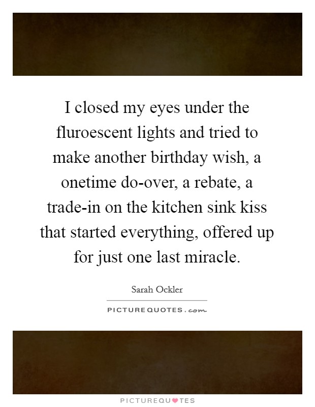 I closed my eyes under the fluroescent lights and tried to make another birthday wish, a onetime do-over, a rebate, a trade-in on the kitchen sink kiss that started everything, offered up for just one last miracle. Picture Quote #1
