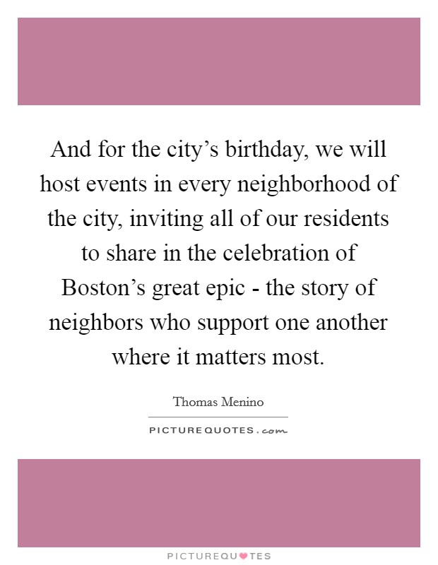 And for the city's birthday, we will host events in every neighborhood of the city, inviting all of our residents to share in the celebration of Boston's great epic - the story of neighbors who support one another where it matters most. Picture Quote #1