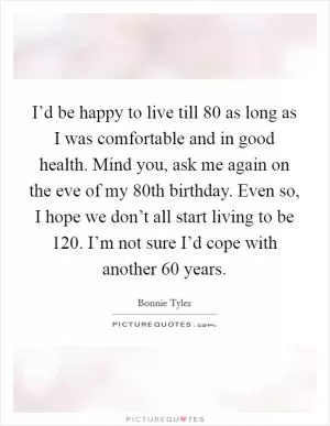 I’d be happy to live till 80 as long as I was comfortable and in good health. Mind you, ask me again on the eve of my 80th birthday. Even so, I hope we don’t all start living to be 120. I’m not sure I’d cope with another 60 years Picture Quote #1