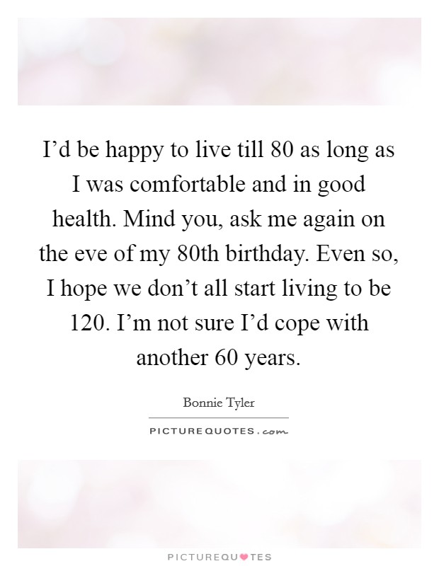 I'd be happy to live till 80 as long as I was comfortable and in good health. Mind you, ask me again on the eve of my 80th birthday. Even so, I hope we don't all start living to be 120. I'm not sure I'd cope with another 60 years. Picture Quote #1