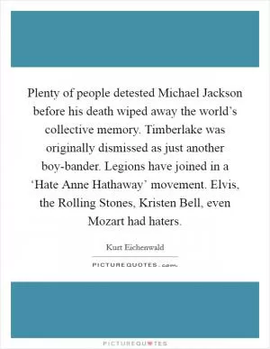 Plenty of people detested Michael Jackson before his death wiped away the world’s collective memory. Timberlake was originally dismissed as just another boy-bander. Legions have joined in a ‘Hate Anne Hathaway’ movement. Elvis, the Rolling Stones, Kristen Bell, even Mozart had haters Picture Quote #1