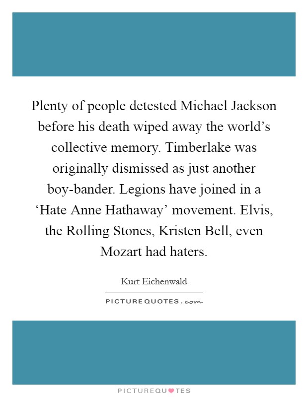 Plenty of people detested Michael Jackson before his death wiped away the world's collective memory. Timberlake was originally dismissed as just another boy-bander. Legions have joined in a ‘Hate Anne Hathaway' movement. Elvis, the Rolling Stones, Kristen Bell, even Mozart had haters. Picture Quote #1