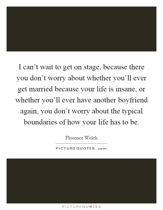 I can't wait to get on stage, because there you don't worry about whether you'll ever get married because your life is insane, or whether you'll ever have another boyfriend again, you don't worry about the typical boundaries of how your life has to be. Picture Quote #1