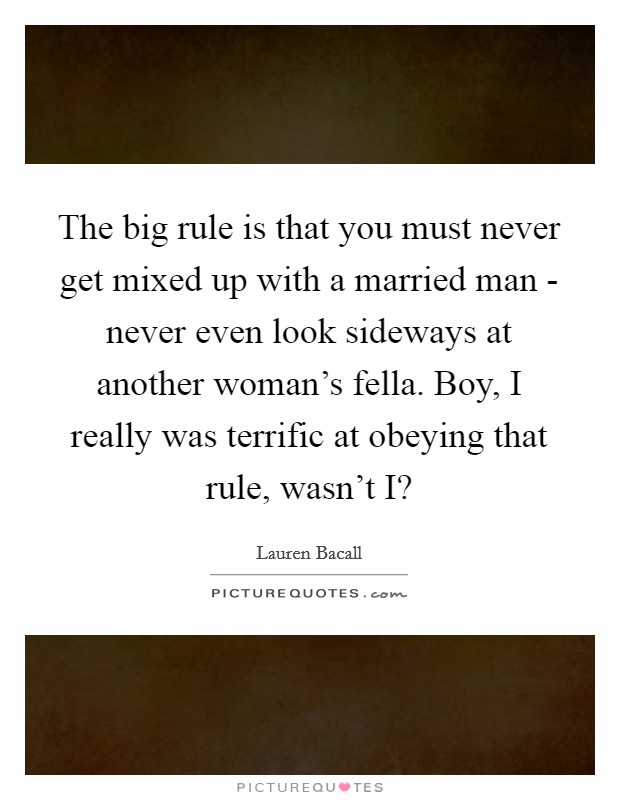 The big rule is that you must never get mixed up with a married man - never even look sideways at another woman's fella. Boy, I really was terrific at obeying that rule, wasn't I? Picture Quote #1