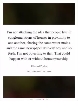 I’m not attacking the idea that people live in conglomerations of houses in proximity to one another, sharing the same water mains and the same newspaper delivery boy and so forth. I’m not objecting to that. That could happen with or without homeownership Picture Quote #1