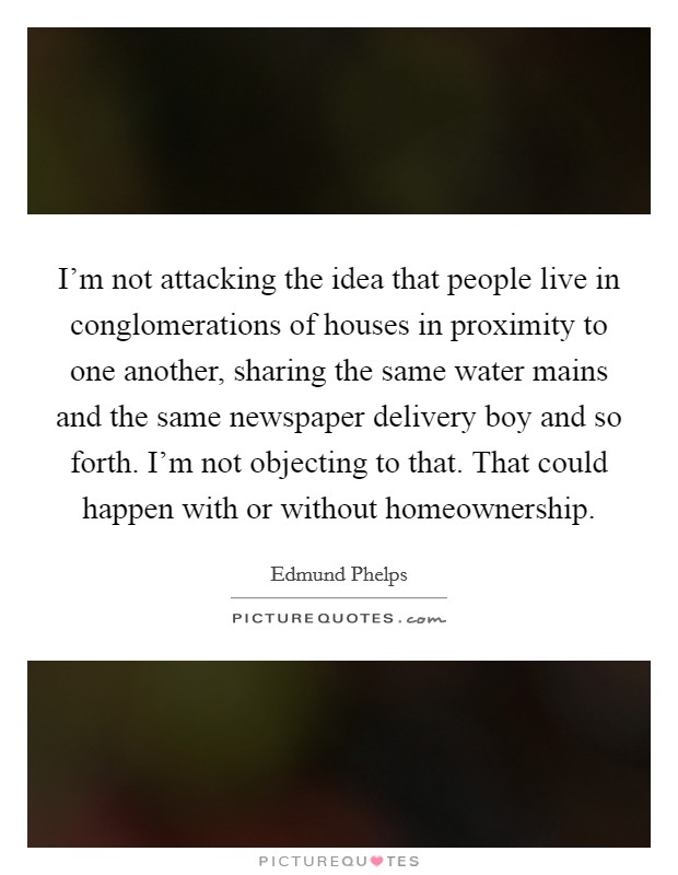I'm not attacking the idea that people live in conglomerations of houses in proximity to one another, sharing the same water mains and the same newspaper delivery boy and so forth. I'm not objecting to that. That could happen with or without homeownership. Picture Quote #1