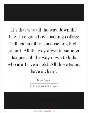 It’s that way all the way down the line. I’ve got a boy coaching college ball and another son coaching high school. All the way down to summer leagues, all the way down to kids who are 14 years old. All those teams have a closer Picture Quote #1