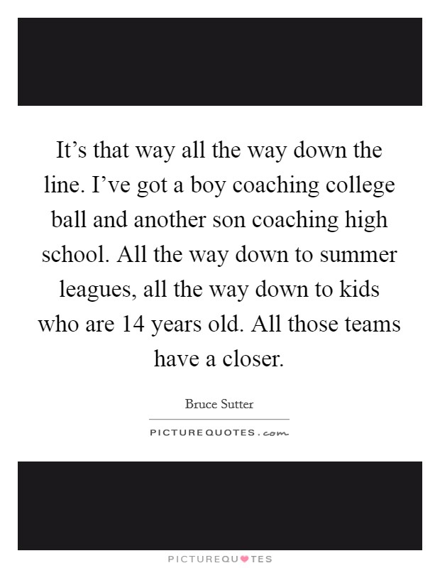 It's that way all the way down the line. I've got a boy coaching college ball and another son coaching high school. All the way down to summer leagues, all the way down to kids who are 14 years old. All those teams have a closer. Picture Quote #1