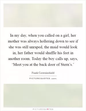 In my day, when you called on a girl, her mother was always hollering down to see if she was still unraped, the maid would look in, her father would shuffle his feet in another room. Today the boy calls up, says, ‘Meet you at the back door of Stern’s.’ Picture Quote #1