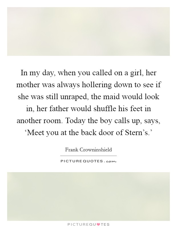 In my day, when you called on a girl, her mother was always hollering down to see if she was still unraped, the maid would look in, her father would shuffle his feet in another room. Today the boy calls up, says, ‘Meet you at the back door of Stern's.' Picture Quote #1