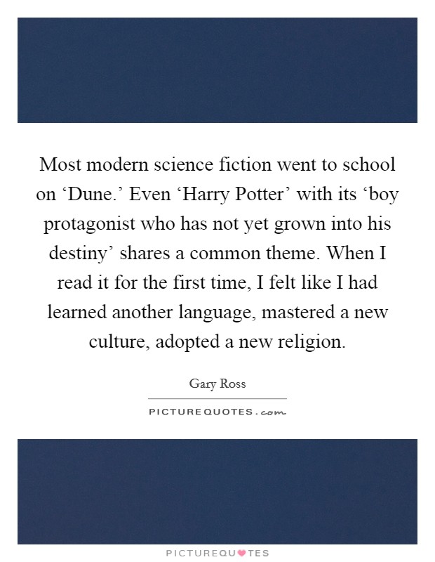 Most modern science fiction went to school on ‘Dune.' Even ‘Harry Potter' with its ‘boy protagonist who has not yet grown into his destiny' shares a common theme. When I read it for the first time, I felt like I had learned another language, mastered a new culture, adopted a new religion. Picture Quote #1