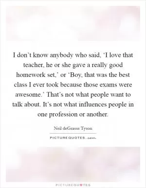I don’t know anybody who said, ‘I love that teacher, he or she gave a really good homework set,’ or ‘Boy, that was the best class I ever took because those exams were awesome.’ That’s not what people want to talk about. It’s not what influences people in one profession or another Picture Quote #1