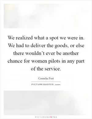 We realized what a spot we were in. We had to deliver the goods, or else there wouldn’t ever be another chance for women pilots in any part of the service Picture Quote #1