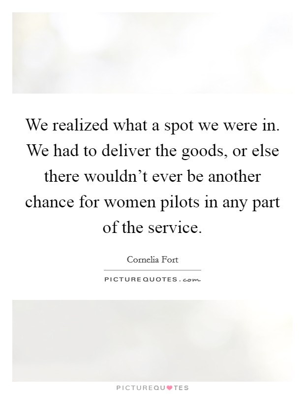 We realized what a spot we were in. We had to deliver the goods, or else there wouldn't ever be another chance for women pilots in any part of the service. Picture Quote #1