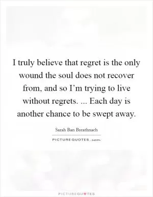 I truly believe that regret is the only wound the soul does not recover from, and so I’m trying to live without regrets. ... Each day is another chance to be swept away Picture Quote #1