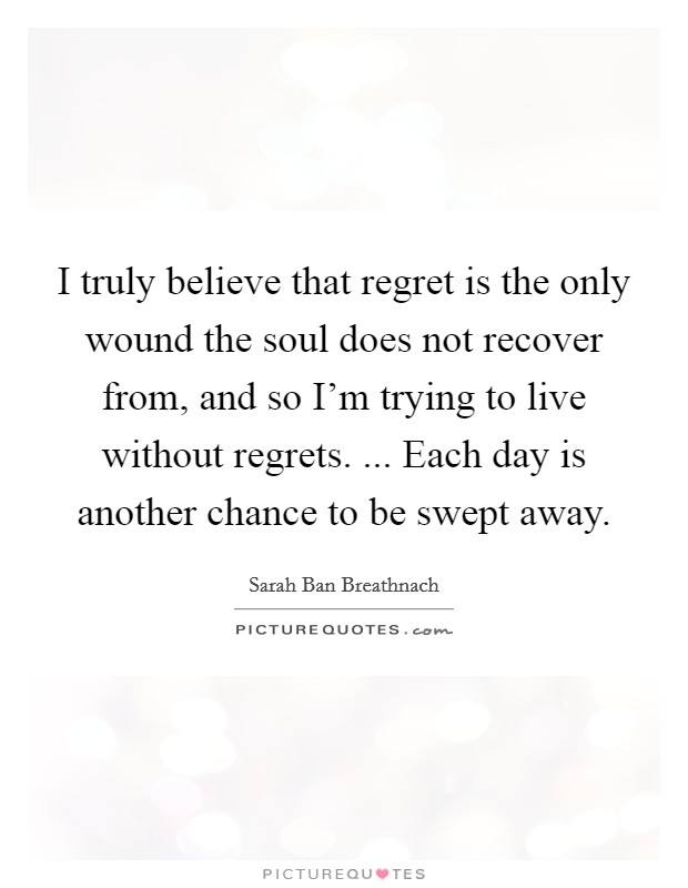 I truly believe that regret is the only wound the soul does not recover from, and so I'm trying to live without regrets. ... Each day is another chance to be swept away. Picture Quote #1