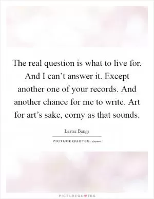 The real question is what to live for. And I can’t answer it. Except another one of your records. And another chance for me to write. Art for art’s sake, corny as that sounds Picture Quote #1