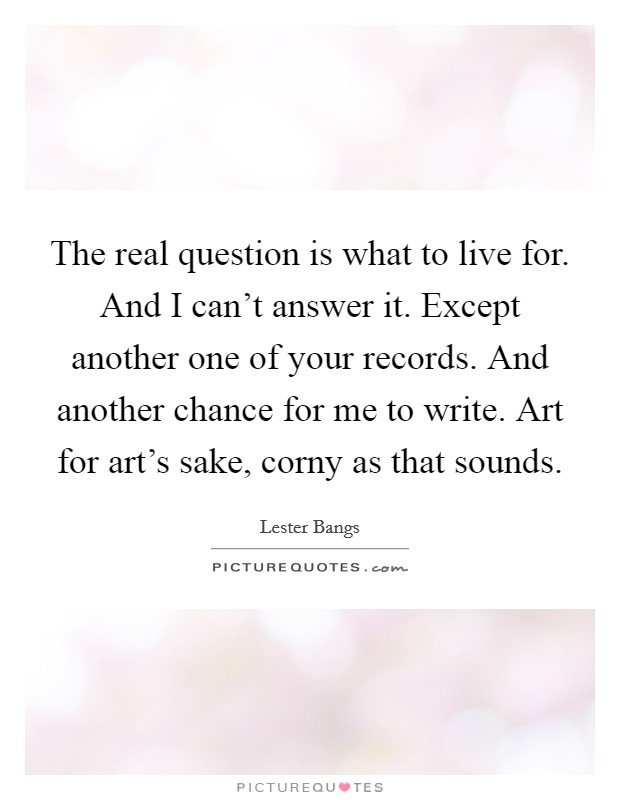 The real question is what to live for. And I can't answer it. Except another one of your records. And another chance for me to write. Art for art's sake, corny as that sounds. Picture Quote #1
