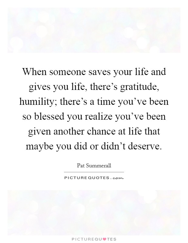 When someone saves your life and gives you life, there's gratitude, humility; there's a time you've been so blessed you realize you've been given another chance at life that maybe you did or didn't deserve. Picture Quote #1