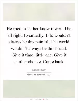 He tried to let her know it would be all right. Eventually. Life wouldn’t always be this painful. The world wouldn’t always be this brutal. Give it time, little one. Give it another chance. Come back Picture Quote #1
