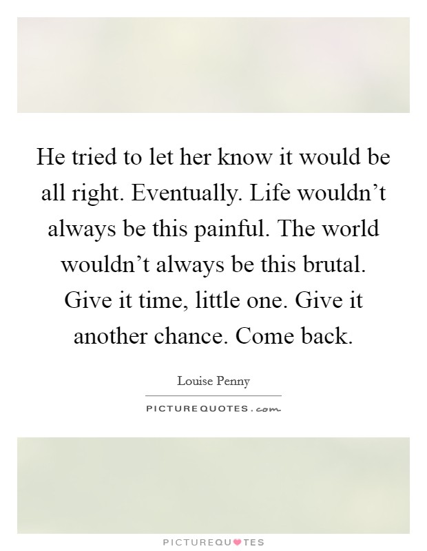 He tried to let her know it would be all right. Eventually. Life wouldn't always be this painful. The world wouldn't always be this brutal. Give it time, little one. Give it another chance. Come back. Picture Quote #1