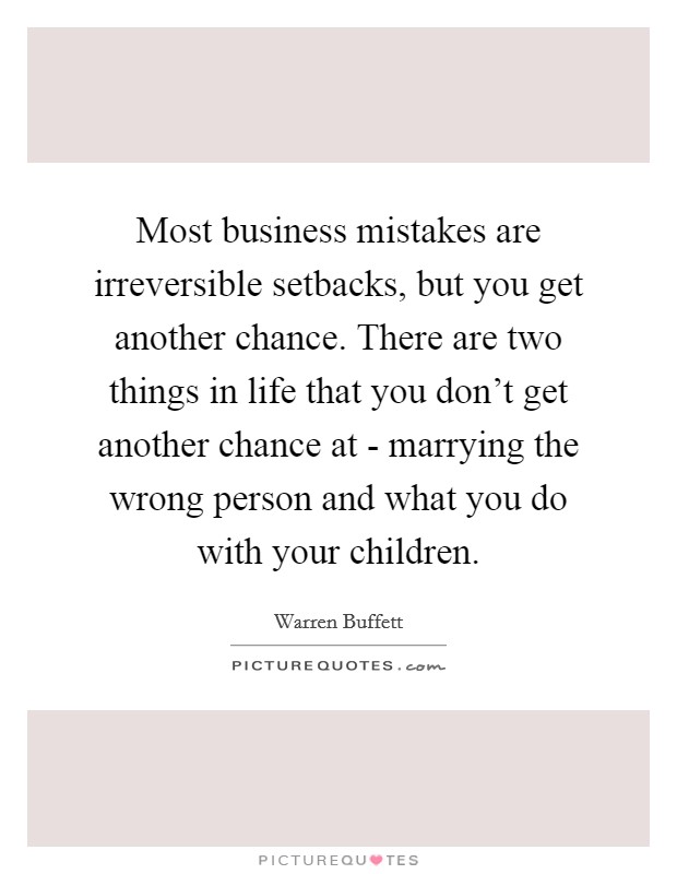 Most business mistakes are irreversible setbacks, but you get another chance. There are two things in life that you don't get another chance at - marrying the wrong person and what you do with your children. Picture Quote #1