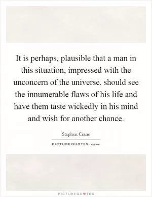 It is perhaps, plausible that a man in this situation, impressed with the unconcern of the universe, should see the innumerable flaws of his life and have them taste wickedly in his mind and wish for another chance Picture Quote #1