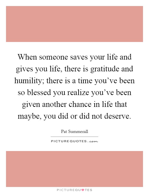 When someone saves your life and gives you life, there is gratitude and humility; there is a time you've been so blessed you realize you've been given another chance in life that maybe, you did or did not deserve. Picture Quote #1
