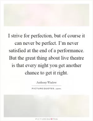 I strive for perfection, but of course it can never be perfect. I’m never satisfied at the end of a performance. But the great thing about live theatre is that every night you get another chance to get it right Picture Quote #1