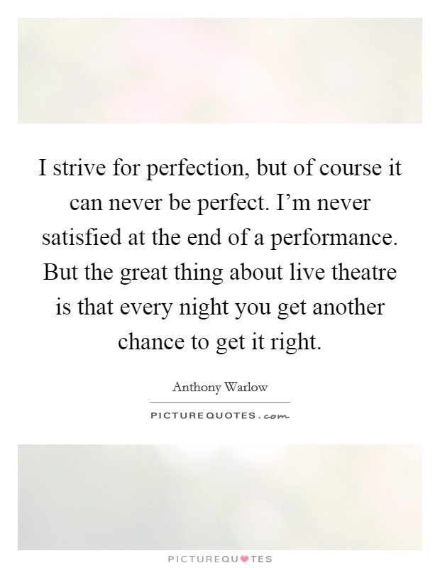 I strive for perfection, but of course it can never be perfect. I'm never satisfied at the end of a performance. But the great thing about live theatre is that every night you get another chance to get it right. Picture Quote #1