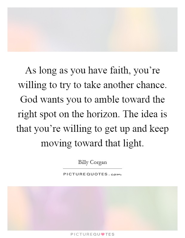 As long as you have faith, you're willing to try to take another chance. God wants you to amble toward the right spot on the horizon. The idea is that you're willing to get up and keep moving toward that light. Picture Quote #1