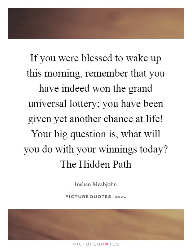If you were blessed to wake up this morning, remember that you have indeed won the grand universal lottery; you have been given yet another chance at life! Your big question is, what will you do with your winnings today? The Hidden Path Picture Quote #1