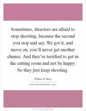Sometimes, directors are afraid to stop shooting, because the second you stop and say, We got it, and move on, you’ll never get another chance. And they’re terrified to get in the cutting room and not be happy. So they just keep shooting Picture Quote #1