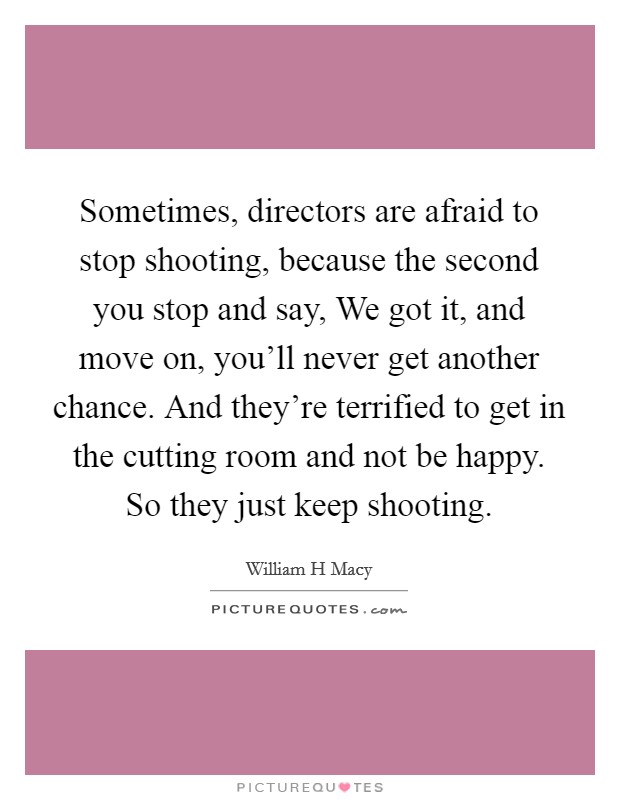 Sometimes, directors are afraid to stop shooting, because the second you stop and say, We got it, and move on, you'll never get another chance. And they're terrified to get in the cutting room and not be happy. So they just keep shooting. Picture Quote #1