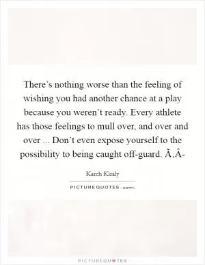 There’s nothing worse than the feeling of wishing you had another chance at a play because you weren’t ready. Every athlete has those feelings to mull over, and over and over ... Don’t even expose yourself to the possibility to being caught off-guard. Ã‚Â- Picture Quote #1