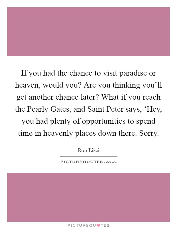 If you had the chance to visit paradise or heaven, would you? Are you thinking you'll get another chance later? What if you reach the Pearly Gates, and Saint Peter says, ‘Hey, you had plenty of opportunities to spend time in heavenly places down there. Sorry. Picture Quote #1