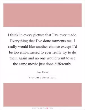 I think in every picture that I’ve ever made. Everything that I’ve done torments me. I really would like another chance except I’d be too embarrassed to ever really try to do them again and no one would want to see the same movie just done differently Picture Quote #1