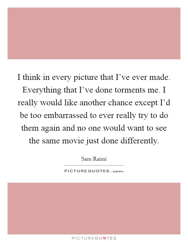 I think in every picture that I've ever made. Everything that I've done torments me. I really would like another chance except I'd be too embarrassed to ever really try to do them again and no one would want to see the same movie just done differently. Picture Quote #1
