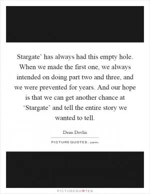 Stargate’ has always had this empty hole. When we made the first one, we always intended on doing part two and three, and we were prevented for years. And our hope is that we can get another chance at ‘Stargate’ and tell the entire story we wanted to tell Picture Quote #1