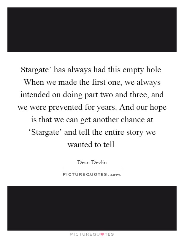 Stargate' has always had this empty hole. When we made the first one, we always intended on doing part two and three, and we were prevented for years. And our hope is that we can get another chance at ‘Stargate' and tell the entire story we wanted to tell. Picture Quote #1