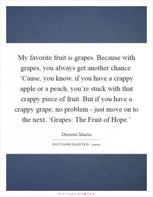 My favorite fruit is grapes. Because with grapes, you always get another chance. ‘Cause, you know, if you have a crappy apple or a peach, you’re stuck with that crappy piece of fruit. But if you have a crappy grape, no problem - just move on to the next. ‘Grapes: The Fruit of Hope.’ Picture Quote #1