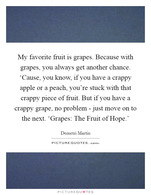 My favorite fruit is grapes. Because with grapes, you always get another chance. ‘Cause, you know, if you have a crappy apple or a peach, you're stuck with that crappy piece of fruit. But if you have a crappy grape, no problem - just move on to the next. ‘Grapes: The Fruit of Hope.' Picture Quote #1