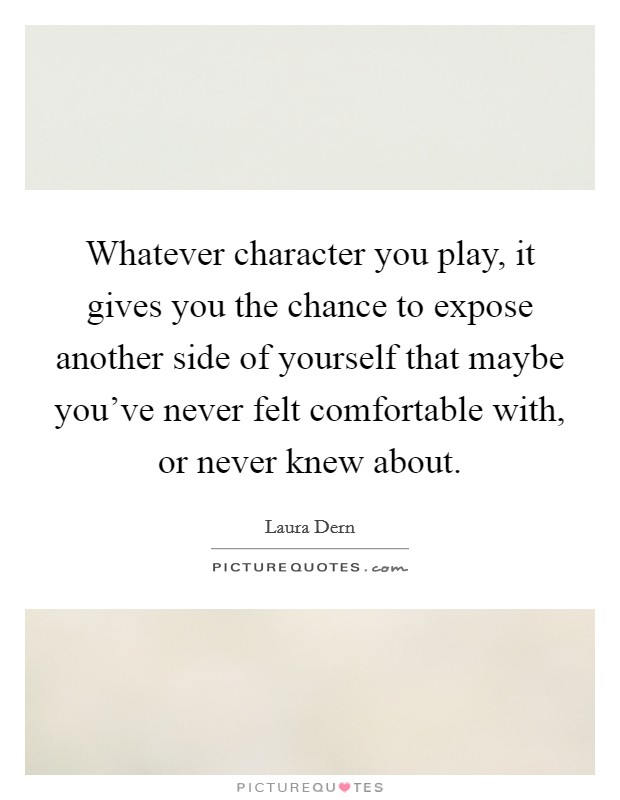 Whatever character you play, it gives you the chance to expose another side of yourself that maybe you've never felt comfortable with, or never knew about. Picture Quote #1