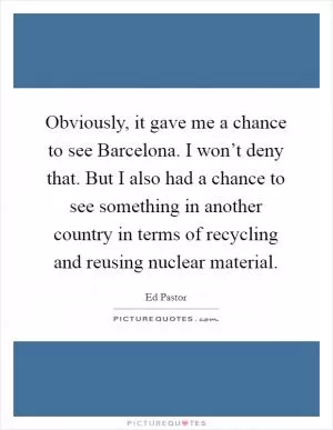 Obviously, it gave me a chance to see Barcelona. I won’t deny that. But I also had a chance to see something in another country in terms of recycling and reusing nuclear material Picture Quote #1