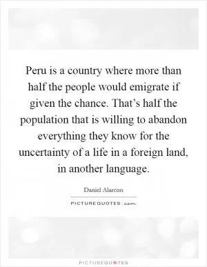 Peru is a country where more than half the people would emigrate if given the chance. That’s half the population that is willing to abandon everything they know for the uncertainty of a life in a foreign land, in another language Picture Quote #1