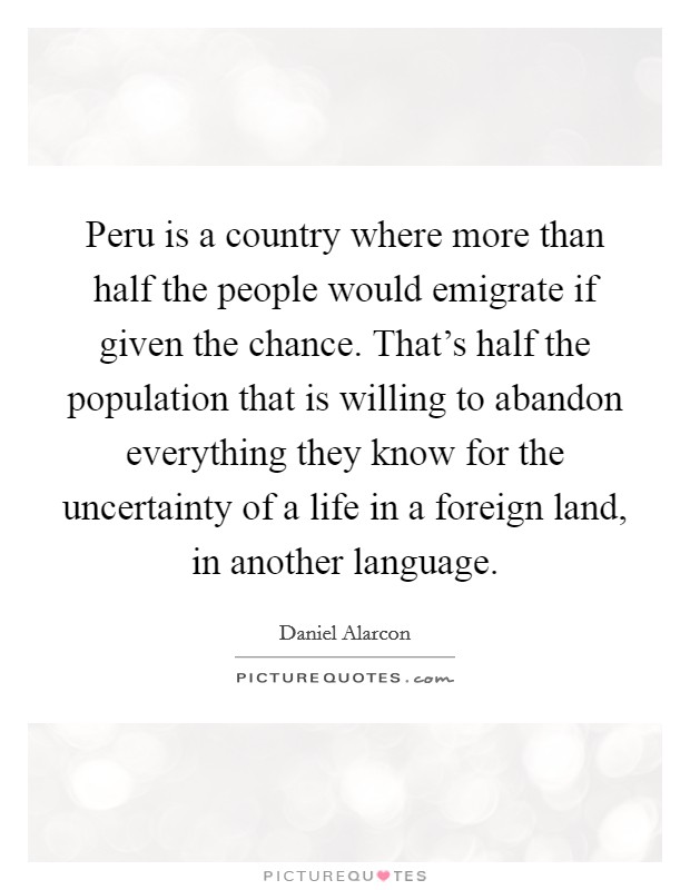 Peru is a country where more than half the people would emigrate if given the chance. That's half the population that is willing to abandon everything they know for the uncertainty of a life in a foreign land, in another language. Picture Quote #1