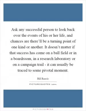 Ask any successful person to look back over the events of his or her life, and chances are there’ll be a turning point of one kind or another. It doesn’t matter if that success has come on a ball field or in a boardroom, in a research laboratory or on a campaign trail - it can usually be traced to some pivotal moment Picture Quote #1