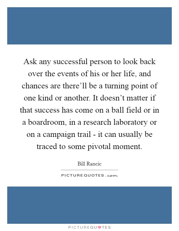 Ask any successful person to look back over the events of his or her life, and chances are there'll be a turning point of one kind or another. It doesn't matter if that success has come on a ball field or in a boardroom, in a research laboratory or on a campaign trail - it can usually be traced to some pivotal moment. Picture Quote #1