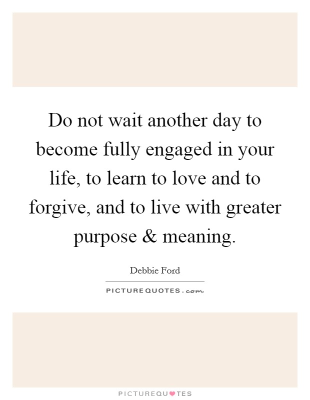 Do not wait another day to become fully engaged in your life, to learn to love and to forgive, and to live with greater purpose and meaning. Picture Quote #1