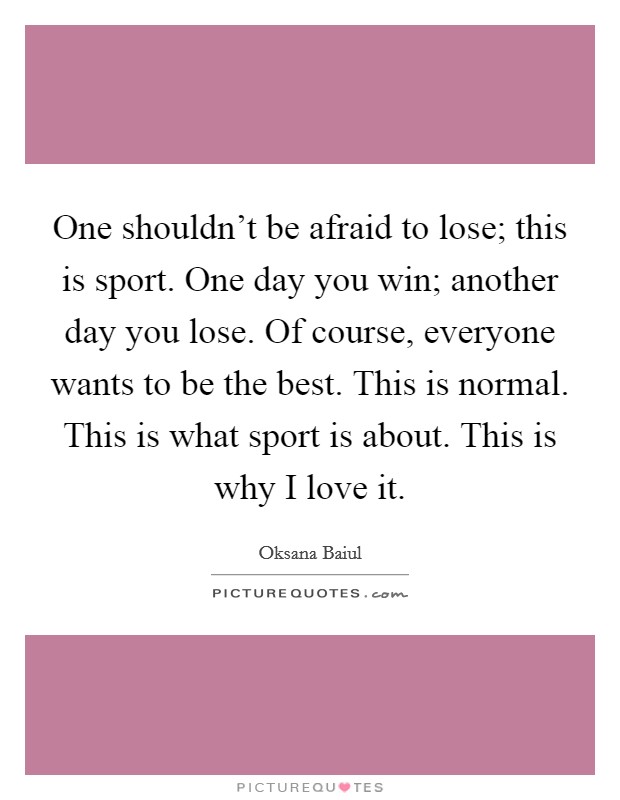 One shouldn't be afraid to lose; this is sport. One day you win; another day you lose. Of course, everyone wants to be the best. This is normal. This is what sport is about. This is why I love it. Picture Quote #1